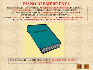PIANO DI EMERGENZA
HA LO SCOPO , DI : CONSENTIRE LA MIGLIORE GESTIONE POSSIBILE DI EVENTUALI
SCENARI INCIDENTALI , IPOTIZZATI ALL’INTERNO DI UNA STRUTTURA .
ESSO DETERMINA UNA SERIE DI AZIONI SEQUENZIALI , RITENUTE IDONEE A
CONTROLLARE LE CONSEGUENZE DI UN INCIDENTE .
LA SUA STRUTTURA VARIA AL VARIARE DELLE ATTIVITA’, DAL NUMERO DI DIPENDENTI ,
DALLA SUA CONFORMAZIONE E DA TUTTA UNA SERIE DI PARAMETRI .
CIONONOSTANTE , MANTIENE UNA SERIE DI ASPETTI DI BASE , COMUNI A
TUTTE LE ATTIVITA’.
 