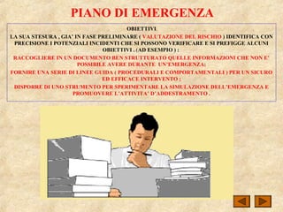 PIANO DI EMERGENZA
OBIETTIVI
LA SUA STESURA , GIA’ IN FASE PRELIMINARE ( VALUTAZIONE DEL RISCHIO ) IDENTIFICA CON
PRECISIONE I POTENZIALI INCIDENTI CHE SI POSSONO VERIFICARE E SI PREFIGGE ALCUNI
OBIETTIVI . (AD ESEMPIO ) :
RACCOGLIERE IN UN DOCUMENTO BEN STRUTTURATO QUELLE INFORMAZIONI CHE NON E’
POSSIBILE AVERE DURANTE UN’EMERGENZA;
FORNIRE UNA SERIE DI LINEE GUIDA ( PROCEDURALI E COMPORTAMENTALI ) PER UN SICURO
ED EFFICACE INTERVENTO ;
DISPORRE DI UNO STRUMENTO PER SPERIMENTARE LA SIMULAZIONE DELL’EMERGENZA E
PROMUOVERE L’ATTIVITA’ D’ADDESTRAMENTO .
 