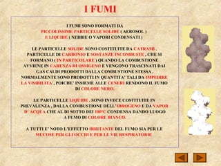 I FUMI
I FUMI SONO FORMATI DA
PICCOLISSIME PARTICELLE SOLIDE ( AEROSOL )
E LIQUIDE ( NEBBIE O VAPORI CONDENSATI )
LE PARTICELLE SOLIDE SONO COSTITUITE DA CATRAMI ,
PARTICELLE DI CARBONIO E SOSTANZE INCOMBUSTE , CHE SI
FORMANO ( IN PARTICOLARE ) QUANDO LA COMBUSTIONE
AVVIENE IN CARENZA DI OSSIGENO E VENGONO TRASCINATI DAI
GAS CALDI PRODOTTI DALLA COMBUSTIONE STESSA .
NORMALMENTE SONO PRODOTTI IN QUANTITA’ TALI DA IMPEDIRE
LA VISIBILITA’, POICHE’ INSIEME ALLE CENERI RENDONO IL FUMO
DI COLORE NERO.
LE PARTICELLE LIQUIDE , SONO INVECE COSTITUITE IN
PREVALENZA , DALLA COMBUSTIONE DELL’IDROGENO E DA VAPOR
D’ ACQUA CHE AL DI SOTTO DEI 100°C CONDENSA DANDO LUOGO
A FUMO DI COLORE BIANCO.
A TUTTI E’ NOTO L’EFFETTO IRRITANTE DEL FUMO SIA PER LE
MUCOSE PER GLI OCCHI E PER LE VIE RESPIRATORIE
 