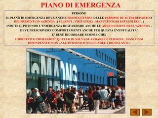 PIANO DI EMERGENZA
PERSONE
IL PIANO DI EMERGENZA DEVE ANCHE PREOCCUPARSI DELLE PERSONE DI ALTRI REPARTI O
DEI PRESENTI IN AZIENDA , ( CLIENTI , VISITATORI , MANUTENTORI ESTERNI ECC . )
INOLTRE , POTENDO L’EMERGENZA RIGUARDARE ANCHE LE AREE ESTERNE DELL’AZIENDA ,
DEVE PRESCRIVERE COMPORTAMENTI ANCHE PER QUESTA EVENTUALITA’.
E’ BENE RICORDARE SEMPRE CHE:
L’OBIETTIVO PRIMARIO E’ QUELLO DI SALVAGUARDARE LE PERSONE , SIANO ESSI
DIPENDENTI O NON , ALL’INTERNO O NELLE AREE CIRCOSTANTI .
 