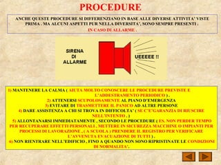 PROCEDURE
ANCHE QUESTE PROCEDURE SI DIFFERENZIANO IN BASE ALLE DIVERSE ATTIVITA’ VISTE
PRIMA . MA ALCUNI ASPETTI PUR NELLA DIVERSITA’, SONO SEMPRE PRESENTI .
IN CASO DI ALLARME .
1) MANTENERE LA CALMA ( AIUTA MOLTO CONOSCERE LE PROCEDURE PREVISTE E
L’ADDESTRAMENTO PERIODICO ) .
2) ATTENERSI SCUPOLOSAMENTE AL PIANO D’EMERGENZA
3) EVITARE DI TRASMETTERE IL PANICO AD ALTRE PERSONE
4) DARE ASSISTENZA A CHI SI TROVA IN DIFFICOLTA’ ( SE C’E’GARANZIA DI RIUSCIRE
NELL’INTENTO . )
5) ALLONTANARSI IMMEDIATAMENTE , SECONDO LE PROCEDURE ( ES. NON PERDER TEMPO
PER RECUPERARE EFFETTI PERSONALI , METTERE IN SICUREZZA MACCHINE O IMPIANTI PER
PROCESSI DI LAVORAZIONE , ( A SCUOLA ) PRENDERE IL REGISTRO PER VERIFICARE
L’AVVENUTA EVACUAZIONE DI TUTTI ) .
6) NON RIENTRARE NELL’EDIFICIO , FINO A QUANDO NON SONO RIPRISTINATE LE CONDIZIONI
DI NORMALITA’.
 