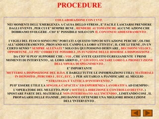 PROCEDURE
COLLABORAZIONE CON I VVF.
NEI MOMENTI DELL’EMERGENZA A CAUSA DELLO STRESS , E’ FACILE LASCIARSI PRENDERE
DAGLI EVENTI , PER CUI E’ SEMPRE BENE , RENDERE AUTOMATICHE ALCUNE AZIONI CHE
DOBBIAMO SVOLGERE . CIO’ E’ POSSIBILE SOLO CON IL CONTINUO ADDESTRAMENTO .
I VIGILI DEL FUOCO SONO I PIU’ PORTATI A QUESTO TIPO DI SITUAZIONE PERCHE’, OLTRE
ALL’ADDESTRAMENTO , PROVANO SUL CAMPO LA LORO ATTIVITA’, IL CHE LI TIENE , IN UN
CERTO SENSO “ SEMPRE ALLENATI “ SOLO DA QUI POSSONO DERIVARE , DECISIONI VELOCI ,
OPPORTUNE , LE PIU’ CORRETTE POSSIBILI , IN FUNZIONE DELLE RISORSE A DISPOSIZIONE .
DA CIO’ SI PUO’ SUPPORRE CHE : VOI , CHE AVETE GESTITO EGREGIAMENTE I PRIMI
MOMENTI DI INTERVENTO , AL LORO ARRIVO , E’ GIUSTO LASCIARE LORO LA PROSECUZIONE
DELL’OPERA DI SPEGNIMENTO .
E’ IMPORTANTE
METTERSI A DISPOSIZIONE DEL R.O.S. E DARGLI TUTTE LE INFORMAZIONI UTILI ( MATERIALI
IN DEPOSITO , PERCORS I , ECC. ECC. ) PER AIUTARLO A PIANIFICARE AL MEGLIO
“ STRATEGIA E TATTICA D’INTERVENTO .”
PUO’ ESSERE UTILE LA SINGOLA CAPACITA’ ED ESPERIEMZA LAVORATIVA AD ESEMPIO :
L’OPERATORE DEL MULETTO, PUO’ ( SOTTO LA DIREZIONE E CONTROLLO DEI VVF. )
SPOSTARE PARTE DEL MATERIALE NON INTERESSATO ALL’INCENDIO , LIMITANDO COSI , IL
PROPAGARSI DELLE FIAMME , DEI DANNI E OTTENERE UNA MIGLIORE RISOLUZIONE
DELL’INTERVENTO .
 