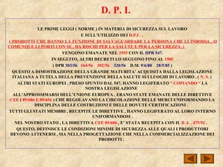 D. P. I.
LE PRIME LEGGI ( NORME ) IN MATERIA DI SICUREZZA SUL LAVORO
E SULL’UTILIZZO DEI D.P.I . ,
( PRODOTTI CHE HANNO LA FUNZIONE DI SALVAGUARDARE LA PERSONA CHE LI INDOSSA , O
COMUNQUE LI PORTI CON SE , DA RISCHI PER LA SALUTE E PER LA SICUREZZA. )
VENGONO EMANATE NEL 1955 CON IL DPR 547.
IN SEGUITO, ALTRI DECRETI LO SEGUONO FINO AL 1985
( DPR 303/56 164/56 302/56 320/56 D.M. 9/6/80 28/5/85 )
QUESTO A DIMOSTRAZIONE DELLA GRANDE MATURITA’ ACQUISITA DALLA LEGISLAZIONE
ITALIANA A TUTELA DELLA PREVENZIONE DELLA SALUTE SUI LUOGHI DI LAVORO . ( N. S. )
ALTRI STATI EUROPEI , PRESO SPUNTO DAL 547, HANNO LEGIFERATO “ COPIANDO “ LA
NOSTRA LEGISLAZIONE
ALL’APPROSSIMARSI DELL’UNIONE EUROPEA , ERANO STATE EMANATE DELLE DIRETTIVE
CEE ( 89/686 E 89/656 ) CHE REGOLAVANO LA CIRCOLAZIONE DELLE MERCI UNIFORMANDO LA
DISCIPLINA DELLE COSTRUZIONI E DELLE DOVUTE CERTIFICAZIONI .
TUTTI GLI STATI MEMBRI , RECEPITE LE DIRETTIVE , HANNO LEGIFERATO AL LORO INTERNO
UNIFORMANDOSI .
NEL NOSTRO STATO , LA DIRETTIVA CEE 89/686 , E’ STATA RECEPITA CON IL D .L . 475/92 .
QUESTO, DEFINISCE LE CONDIZIONI MINIME DI SICUREZZA ALLE QUALI I PRODUTTORI
DEVONO ATTENERSI , SIA NELLA PROGETTAZIONE CHE NELLA COMMERCIALIZZAZIONE DEI
PRODOTTI .
 