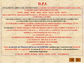 D.P.I.
FINALMENTE ARRIVA NEL NOSTRO PAESE LA 626/94 E SUCCESSIVE MODIFICAZIONI D.M. 242/96 ,
LA 626 RECEPISCE BEN 8 DIRETTIVE CEE :
( 89/931 89/654 89/655 89656 90/269 90/270 90/394 90/679 )
RIGUARDANTI IL MIGLIORAMENTO DELLA SICUREZZA E DELLA SALUTE DEI LAVORATORI SUL
LUOGO DEL LAVORO .
CHE PER LA PRIMA VOLTA METTE SULLO STESSO PIANO SIA I DATORI DI LAVORO CHE I
LAVORATORI, SANCENDO COSI DI FATTO IL PRINCIPIO CHE :
IL LUOGO DI LAVORO E’ UN BENE NAZIONALE E IL RISPETTO DELLA SICUREZZA , E’ UN
DIRITTO / DOVERE DI TUTTI I CITTADINI .
STABILISCE IN MODO CHIARO LE PRECISE RESPONSABILITA’ DEI FABBRICANTI DEI D . P . I .
( ANCH’ ESSO IN SINTONIA CON IL D . L . 475/92 ) VISTA L’ATIPICITA’ DI ALCUNI LAVORI ,
DEROGA LA DEFINIZIONE DI ALCUNI D . P . I .
( AL TITOLO IV ART. 40 )
NE DISPONE GLI OBBLIGHI , I REQUISITI E I CRITERI DI INDIVIDUAZIONE .
( AL TITOLO IV ART. DAL 41 AL 45 )
NE DISPONE LE NORME TRANSITORIE
( AL TITOLO IV ART. 46 )
Nota: un Decreto del Ministero del lavoro del 02/05/2001 stabilisce per i costruttori dei sistemi di
protezione delle vie respiratorie , le norme di buona tecnica da osservare nella progettazione e
costruzione degli stessi.
( UNI- EN 458/98 10720/93 169/93 170/93 171/93 . UNI 9609/90 )
 