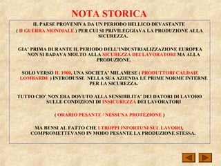 NOTA STORICA
IL PAESE PROVENIVA DA UN PERIODO BELLICO DEVASTANTE
( II GUERRA MONDIALE ) PER CUI SI PRIVILEGGIAVA LA PRODUZIONE ALLA
SICUREZZA.
GIA’ PRIMA DURANTE IL PERIODO DELL’INDUSTRIALIZZAZIONE EUROPEA
NON SI BADAVA MOLTO ALLA SICUREZZA DEI LAVORATORI MA ALLA
PRODUZIONE.
SOLO VERSO IL 1900, UNA SOCIETA’ MILAMESE ( PRODUTTORI CALDAIE
LOMBARDE ) INTRODUSSE NELLA SUA AZIENDA LE PRIME NORME INTERNE
PER LA SICUREZZA.
TUTTO CIO’ NON ERA DOVUTO ALLA SENSIBILITA’ DEI DATORI DI LAVORO
SULLE CONDIZIONI DI INSICUREZZA DEI LAVORATORI
( ORARIO PESANTE / NESSUNA PROTEZIONE )
MA BENSI AL FATTO CHE I TROPPI INFORTUNI SUL LAVORO,
COMPROMETTEVANO IN MODO PESANTE LA PRODUZIONE STESSA.
 