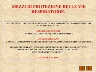 MEZZI DI PROTEZIONE DELLE VIE
RESPIRATORIE.
I SISTEMI DI PROTEZIONE CHE ASSICURANO LA RESPIRAZIONE IN ATMOSFERE INQUINATE
SI DIFFERENZIANO IN :
APPARECCHI FILTRANTI
( PURIFICANO L’ARIA RENDENDOLA RESPIRABILE )
APPARECCHI ISOLANTI
( ISOLANO L’OPERATORE MEDIANTE RISERVE DI ARIA O OSSIGENO IN ESSI CONTENUTO )
APPARECCHI FILTRANTI SONO QUELLI CHE DEPURANO L’ARIA DALLE SOSTANZE
TOSSICHE O NOCIVE , TRAMITE UN FILTRO CHE LE TRATTIENE .
SONO COMUNEMENTE CHIAMATI :
MASCHERE A FILTRO .
 