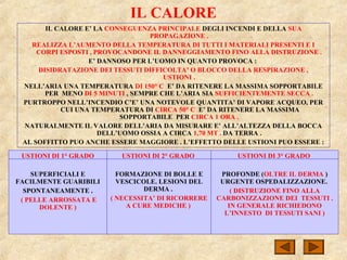 IL CALORE
IL CALORE E’ LA CONSEGUENZA PRINCIPALE DEGLI INCENDI E DELLA SUA
PROPAGAZIONE .
REALIZZA L’AUMENTO DELLA TEMPERATURA DI TUTTI I MATERIALI PRESENTI E I
CORPI ESPOSTI , PROVOCANDONE IL DANNEGGIAMENTO FINO ALLA DISTRUZIONE .
E’ DANNOSO PER L’UOMO IN QUANTO PROVOCA :
DISIDRATAZIONE DEI TESSUTI DIFFICOLTA’ O BLOCCO DELLA RESPIRAZIONE ,
USTIONI .
NELL’ARIA UNA TEMPERATURA DI 150° C E’ DA RITENERE LA MASSIMA SOPPORTABILE
PER MENO DI 5 MINUTI , SEMPRE CHE L’ARIA SIA SUFFICIENTEMENTE SECCA .
PURTROPPO NELL’INCENDIO C’E’ UNA NOTEVOLE QUANTITA’ DI VAPORE ACQUEO, PER
CUI UNA TEMPERATURA DI CIRCA 50° C E’ DA RITENERE LA MASSIMA
SOPPORTABILE PER CIRCA 1 ORA .
NATURALMENTE IL VALORE DELL’ARIA DA MISURARE E’ ALL’ALTEZZA DELLA BOCCA
DELL’UOMO OSSIA A CIRCA 1,70 MT . DA TERRA .
AL SOFFITTO PUO ANCHE ESSERE MAGGIORE . L’EFFETTO DELLE USTIONI PUO ESSERE :
USTIONI DI 1° GRADO
SUPERFICIALI E
FACILMENTE GUARIBILI
SPONTANEAMENTE .
( PELLE ARROSSATA E
DOLENTE )
USTIONI DI 2° GRADO
FORMAZIONE DI BOLLE E
VESCICOLE. LESIONI DEL
DERMA .
( NECESSITA’ DI RICORRERE
A CURE MEDICHE )
USTIONI DI 3° GRADO
PROFONDE (OLTRE IL DERMA )
URGENTE OSPEDALIZZAZIONE.
( DISTRUZIONE FINO ALLA
CARBONIZZAZIONE DEI TESSUTI .
IN GENERALE RICHIEDONO
L’INNESTO DI TESSUTI SANI )
 