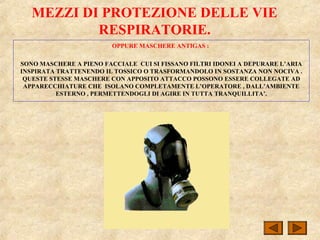 MEZZI DI PROTEZIONE DELLE VIE
RESPIRATORIE.
OPPURE MASCHERE ANTIGAS :
SONO MASCHERE A PIENO FACCIALE CUI SI FISSANO FILTRI IDONEI A DEPURARE L’ARIA
INSPIRATA TRATTENENDO IL TOSSICO O TRASFORMANDOLO IN SOSTANZA NON NOCIVA .
QUESTE STESSE MASCHERE CON APPOSITO ATTACCO POSSONO ESSERE COLLEGATE AD
APPARECCHIATURE CHE ISOLANO COMPLETAMENTE L’OPERATORE , DALL’AMBIENTE
ESTERNO , PERMETTENDOGLI DI AGIRE IN TUTTA TRANQUILLITA’.
 