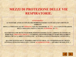 MEZZI DI PROTEZIONE DELLE VIE
RESPIRATORIE.
ATTENZIONE!!!
LE MASCERE ANTIGAS CON FILTRO DEBBONO ESSERE USATE ESCLUSIVAMENTE IN
AMBIENTI
DOVE LA PERCENTUALE DI OSSIGENO NON SIA INFERIORE AL 17% , E LA CONCENTRAZIONE
DELLA SOSTANZA NOCIVA NON SIA SUPERIORE AL 2% .
SI EVIDENZIA CHE DETTE MASCHERE POSSONO ESSERE USATE LADDOVE SI CONOSCE IL
PERICOLO ( SOSTANZA NOCIVA ) E SI RIESCE AD INTERVENIRE IN TEMPI MOLTO BREVI
PRIMA CHE LA % ARRIVI A LIVELLI PIU’ ALTI DELLA CONCENTRAZIONE CONSENTITA .
QUANDO QUESTO NON E’ POSSIBILE PREVENTIVARLO , LE CONDIZIONI DI SICUREZZA
OTTIMALI SI HANNO SOLO CON L’USO DI AUTOPROTETTORI . ( APPARECCHI ISOLANTI . )
 
