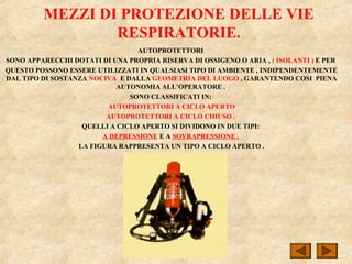 MEZZI DI PROTEZIONE DELLE VIE
RESPIRATORIE.
AUTOPROTETTORI
SONO APPARECCHI DOTATI DI UNA PROPRIA RISERVA DI OSSIGENO O ARIA , ( ISOLANTI ) E PER
QUESTO POSSONO ESSERE UTILIZZATI IN QUALSIASI TIPO DI AMBIENTE , INDIPENDENTEMENTE
DAL TIPO DI SOSTANZA NOCIVA E DALLA GEOMETRIA DEL LUOGO , GARANTENDO COSI PIENA
AUTONOMIA ALL’OPERATORE .
SONO CLASSIFICATI IN:
AUTOPROTETTORI A CICLO APERTO
AUTOPROTETTORI A CICLO CHIUSO .
QUELLI A CICLO APERTO SI DIVIDONO IN DUE TIPI:
A DEPRESSIONE E A SOVRAPRESSIONE .
LA FIGURA RAPPRESENTA UN TIPO A CICLO APERTO .
 