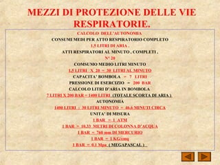 MEZZI DI PROTEZIONE DELLE VIE
RESPIRATORIE.
CALCOLO DELL’AUTONOMIA
CONSUMI MEDI PER ATTO RESPIRATORIO COMPLETO
1,5 LITRI DI ARIA .
ATTI RESPIRATORI AL MINUTO , COMPLETI ,
N° 20
COMSUMO MEDIO LITRI MINUTO
1,5 LITRI X 20 = 30 LITRI AL MINUTO
CAPACITA’ BOMBOLA = 7 LITRI
PRESSIONE DI ESERCIZIO = 200 BAR
CALCOLO LITRI D’ARIA IN BOMBOLA
7 LITRI X 200 BAR = 1400 LITRI (TOTALE SCORTA DI ARIA )
AUTONOMIA
1400 LITRI : 30 LITRI MINUTO = 46.6 MINUTI CIRCA
UNITA’ DI MISURA
1 BAR = 1 ATM
1 BAR = 10.33 METRI DI COLONNA D’ACQUA
1 BAR = 760 mm DI MERCURIO
1 BAR = 1 KG/cmq
1 BAR = 0.1 Mpa ( MEGAPASCAL )
 