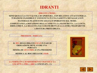 IDRANTI
IDRANTI A MURO :
SONO QUELLI LA CUI VALVOLA DI APERTURA , CON RELATIVO ATTACCO PER LA
TUBAZIONE FLESSIBILE E’ CONTENUTA IN UNA CASSETTA METALLICA O IN
MATERIALE PLASTICO INCASSATA O SPORGENTE DAL MURO .
COMPLETANO LA DOTAZIONE DELLA CASSETTA LA MANICHETTA , LA LANCIA
EROGATRICE , LA SELLETTA SALVAMANICHETTA E LA LASTRA TRASPARENTE
A ROTTURA PRESTABILITA .
IL 50% DEGLI IDRANTI UNI 45 IN FASE DI
EROGAZIONE DEVE AVERE UNA
PORTATA
MINIMA DI 120 LT/MIN. E UNA PRESSIONE
RESIDUA AL BOCCHELLO DI 2 BAR
PRESSIONE / PORTATA
LA NORMATIVA DI RIFERIMENTO VIGENTE E’ LA
UNI 10779 / ( 1998 ) ( 2002 ) ( UNI EN 671 – 2 )
 