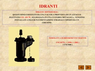IDRANTI
IDRANTI SOTTOSUOLO :
QUESTI SONO COSTITUITI DA UNA VALVOLA PROVVISTA DI UN ATTACCO
FILETTATO UNI / DN 70 , ALLOGGIATA IN UNA CUSTODIA METALLICA . VENGONO
INSTALLATI A FILO DI PAVIMENTAZIONE STRADALE COPERTI DA UN
CHIUSINO .
NORMATIVA DI RIFERIMENTO VIGENTE
UNI 10779 : ( 1998 ) ( 2002 )
( UNI 9486 )
 
