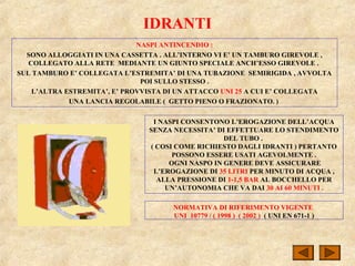 IDRANTI
NASPI ANTINCENDIO :
SONO ALLOGGIATI IN UNA CASSETTA . ALL’INTERNO VI E’ UN TAMBURO GIREVOLE ,
COLLEGATO ALLA RETE MEDIANTE UN GIUNTO SPECIALE ANCH’ESSO GIREVOLE .
SUL TAMBURO E’ COLLEGATA L’ESTREMITA’ DI UNA TUBAZIONE SEMIRIGIDA , AVVOLTA
POI SULLO STESSO .
L’ALTRA ESTREMITA’, E’ PROVVISTA DI UN ATTACCO UNI 25 A CUI E’ COLLEGATA
UNA LANCIA REGOLABILE ( GETTO PIENO O FRAZIONATO. )
I NASPI CONSENTONO L’EROGAZIONE DELL’ACQUA
SENZA NECESSITA’ DI EFFETTUARE LO STENDIMENTO
DEL TUBO .
( COSI COME RICHIESTO DAGLI IDRANTI ) PERTANTO
POSSONO ESSERE USATI AGEVOLMENTE .
OGNI NASPO IN GENERE DEVE ASSICURARE
L’EROGAZIONE DI 35 LITRI PER MINUTO DI ACQUA ,
ALLA PRESSIONE DI 1-1,5 BAR AL BOCCHELLO PER
UN’AUTONOMIA CHE VA DAI 30 AI 60 MINUTI .
NORMATIVA DI RIFERIMENTO VIGENTE
UNI 10779 / ( 1998 ) ( 2002 ) ( UNI EN 671-1 )
 