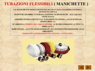 TUBAZIONI FLESSIBILI ( MANICHETTE )
LE MANICHETTE SONO COSTITUITE DA UNA CALZA FLESSIBILE ESTERNA
OTTENUTA CON LA
TESSITURA DI FIBRE NATURALI ( COTONE ) O SINTETICHE , ALLA QUALE
VIENE FATTA
ADERIRE INTERNAMENTE UNA TUBAZIONE IN GOMMA , ALLO SCOPO DI
DIMINUIRNE LA
SCABREZZA ( PERDITA DI CARICO MINORE ) E DI MIGLIORARNE LA TENUTA
IDRICA E LA
ROBUSTEZZA . ALCUNE SONO GOMMATE ALL’ESTERNO PER RESISTERE ALLE
ABRASIONI .
NORMATIVA DI RIFERIMENTO VIGENTE ( UNI EN 9487 )
 