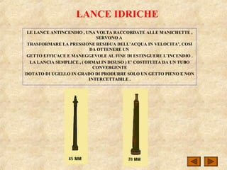 LANCE IDRICHE
LE LANCE ANTINCENDIO , UNA VOLTA RACCORDATE ALLE MANICHETTE ,
SERVONO A
TRASFORMARE LA PRESSIONE RESIDUA DELL’ACQUA IN VELOCITA’, COSI
DA OTTENERE UN
GETTO EFFICACE E MANEGGEVOLE AL FINE DI ESTINGUERE L’INCENDIO .
LA LANCIA SEMPLICE , ( ORMAI IN DISUSO ) E’ COSTITUITA DA UN TUBO
CONVERGENTE
DOTATO DI UGELLO IN GRADO DI PRODURRE SOLO UN GETTO PIENO E NON
INTERCETTABILE .
 