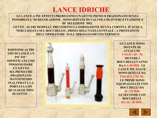 LANCE IDRICHE
LE LANCE A PIU EFFETTI PRODUCONO UN GETTO PIENO O FRAZIONATO SENZA
POSSIBILITA’ DI REGOLAZIONE . SONO DOTATE DI VALVOLA DI INTERCETTAZIONE E
DI SELEZIONE DEL
GETTO . ALTRI MODELLI PREVEDONO LA FORMAZIONE DI UNA CORTINA D’ACQUA
NEBULIZZATA SUL BOCCHELLO , PRIMA DELL’UGELLO FINALE , A PROTEZIONE
DELL’OPERATORE DALL’IRRAGGIAMENTO TERMICO
ESISTONO ALTRI
TIPI DI LANCE UN
PO’ PIU’
SOFISTICATE CHE
POSSONO DARE
UN GETTO
SIA PIENO CHE
FRAZIONATO
MANTENENDO
INALTERATA LA
PORTATA CON
QUALSIASI TIPO
DI GETTO .
LE LANCE SONO
DOTATE DI
ATTACCHI
UNI 25 / 45 / 70
MENTRE I
BOCCHELLI VANNO
DA 8 A 28 MM . LE
LANCE PIU USATE
SONO QUELLE DA
UNI 45 E UNI 70.
LE PRIME SONO
EQUIPAGGIATE CON
BOCCHELLI DA
10 / 12 MM .
LE SECONDE CON
BOCCHELLI
DA 16 / 20 MM .
 