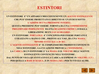 ESTINTORI
UN ESTINTORE E’ UN APPARECCHIO CONTENENTE UN AGENTE ESTINGUENTE
CHE PUO’ ESSERE PROIETTATO E DIRETTO SU UN FUOCO SOTTO
L’AZIONE DI UNA PRESSIONE INTERNA .
QUESTA PRESSIONE PUO’ ESSERE FORNITA DA UNA COMPRESSIONE
PRELIMINARE PERMANENTE DA UNA REAZIONE CHIMICA O DALLA
LIBERAZIONE DI UN GAS AUSILIARIO .
UN ESTINTORE PORTATILE E’ CONCEPITO PER ESSERE PORTATO E
UTILIZZATO A MANO E CHE , PRONTO ALL’USO , HA UNA MASSA
MINORE O UGUALE A 20 KG .
L’AGENTE ESTINGUENTE E’ IL COMPLESSO DEI PRODOTTI CONTENUTI
NELL’ESTINTORE , LA CUI AZIONE PROVOCA L’ESTINZIONE .
LA CARICA DI UN ESTINTORE E’ LA MASSA O IL VOLUME DELL’AGENTE
ESTINGUENTE CONTENUTO NELL’ESTINTORE .
DAL PUNTO DI VISTA QUANTITATIVO LA CARICA SI ESPRIME IN VOLUME ( LT )
PER QUELLI A BASE D’ACQUA , E IN MASSA ( KG ) PER TUTTI GLI ALTRI .
 