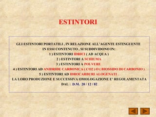 ESTINTORI
GLI ESTINTORI PORTATILI , IN RELAZIONE ALL’AGENTE ESTINGUENTE
IN ESSI CONTENUTO , SI SUDDIVIDONO IN:
1 ) ESTINTORI IDRICI ( AD ACQUA )
2 ) ESTINTORI A SCHIUMA
3 ) ESTINTORI A POLVERE
4 ) ESTINTORI AD ANIDRIDE CARBONICA ( CO2 ) O ( BIOSSIDO DI CARBONIO )
5 ) ESTINTORI AD IDROCARBURI ALOGENATI .
LA LORO PRODUZIONE E SUCCESSIVA OMOLOGAZIONE E’ REGOLAMENTATA
DAL : D.M. 20 / 12 / 82
 
