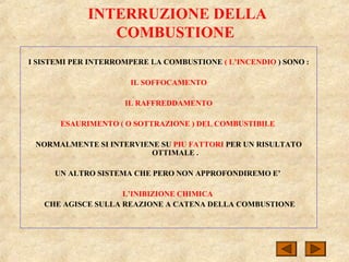 INTERRUZIONE DELLA
COMBUSTIONE
I SISTEMI PER INTERROMPERE LA COMBUSTIONE ( L’INCENDIO ) SONO :
IL SOFFOCAMENTO
IL RAFFREDDAMENTO
ESAURIMENTO ( O SOTTRAZIONE ) DEL COMBUSTIBILE
NORMALMENTE SI INTERVIENE SU PIU FATTORI PER UN RISULTATO
OTTIMALE .
UN ALTRO SISTEMA CHE PERO NON APPROFONDIREMO E’
L’INIBIZIONE CHIMICA
CHE AGISCE SULLA REAZIONE A CATENA DELLA COMBUSTIONE
 