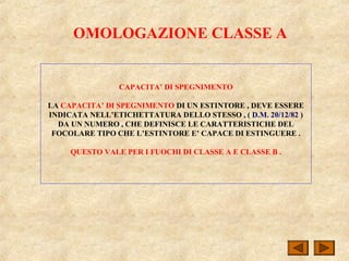 OMOLOGAZIONE CLASSE A
CAPACITA’ DI SPEGNIMENTO
LA CAPACITA’ DI SPEGNIMENTO DI UN ESTINTORE , DEVE ESSERE
INDICATA NELL’ETICHETTATURA DELLO STESSO , ( D.M. 20/12/82 )
DA UN NUMERO , CHE DEFINISCE LE CARATTERISTICHE DEL
FOCOLARE TIPO CHE L’ESTINTORE E’ CAPACE DI ESTINGUERE .
QUESTO VALE PER I FUOCHI DI CLASSE A E CLASSE B .
 