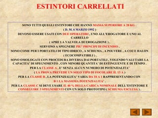 ESTINTORI CARRELLATI
SONO TUTTI QUEGLI ESTINTORI CHE HANNO MASSA SUPERIORE A 20 KG .
( D. M. 6 MARZO 1992 )
DEVONO ESSERE USATI CON DUE OPERATORI , UNO ALL’EROGATORE E UNO AL
CARRELLO
( APRE LA VALVOLA DI EROGAZIONE ) .
SERVONO A SPEGNERE PIU’ PRINCIPI DI INCENDIO .
SONO COME PER I PORTATILI DI TIPO IDRICO , A SCHIUMA , A POLVERE , A CO2 E HALON
( ECOCOMPATIBILI ) .
SONO OMOLOGATI CON PROCEDURA DIVERSA DAI PORTATILI , VOLENDO VALUTARE LA
CAPACITA’ DI SPEGNIMENTO , CON MINORI QUANTITA’ DI ESTINGUENTE E DI TEMPO .
PER LA CLASSE A , E’ SENZA ALCUN NUMERO DI POTENZIALITA’
( LA PROVA PREVEDE UN SOLO TIPO DI FOCOLARE IL 13 A )
PER LA CLASSE B , LA POTENZIALITA’ VARIA DA 10 A 1 RAPPRESENTANDO CON
B 1 LA MASSIMA POTENZIALITA’ .
PER LA CLASSE C SI DEVE USARE IL 40 % DELLA CARICA NOMINALE DELL’ESTINTORE E
CONSEGUIRE 3 SPEGNIMENTI CON UN SOLO PROTOTIPO ( SCHIUMA ESCLUSA ) .
 