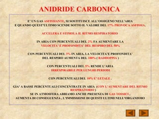 ANIDRIDE CARBONICA
E’ UN GAS ASFISSIANTE, SI SOSTITUISCE ALL’OSSIGENO NELL’ARIA
E QUANDO QUEST’ULTIMO SCENDE SOTTO IL VALORE DEL 17% PROVOCA ASFISSIA.
ACCELERA E STIMOLA IL RITMO RESPIRATORIO
IN ARIA CON PERCENTUALI DEL 2% FA AUMENTARE LA
VELOCITA’ E PROFONDITA’ DEL RESPIRO DEL 50%
CON PERCENTUALI DEL 3% IN ARIA, LA VELOCITA’E PROFONDITA’
DEL RESPIRO AUMENTA DEL 100% ( RADDOPPIA )
CON PERCENTUALI DEL 5% RENDE L’ARIA
IRRESPIRABILE PER LUNGHI PERIODI
CON PERCENTUALI DEL 10% E’ LETALE .
GIA’ A BASSE PERCENTUALI CONCENTRATE IN ARIA (CON L’AUMENTARE DEL RITMO
RESPIRATORIO )
SE IN ATMOSFERA ABBIAMO ANCHE PRESENZA DI GAS TOSSICI ,
AUMENTA DI CONSEGUENZA , L’IMMISSIONE DI QUESTI ULTIMI NELL’ORGANISMO
 