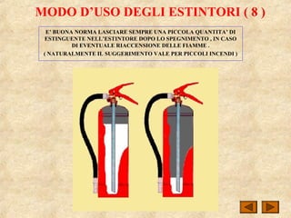 MODO D’USO DEGLI ESTINTORI ( 8 )
E’ BUONA NORMA LASCIARE SEMPRE UNA PICCOLA QUANTITA’ DI
ESTINGUENTE NELL’ESTINTORE DOPO LO SPEGNIMENTO , IN CASO
DI EVENTUALE RIACCENSIONE DELLE FIAMME .
( NATURALMENTE IL SUGGERIMENTO VALE PER PICCOLI INCENDI )
 