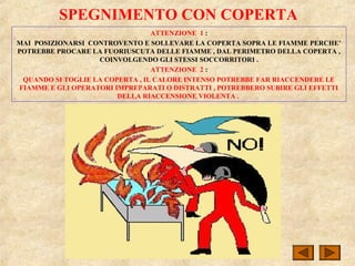 SPEGNIMENTO CON COPERTA
ATTENZIONE 1 :
MAI POSIZIONARSI CONTROVENTO E SOLLEVARE LA COPERTA SOPRA LE FIAMME PERCHE’
POTREBBE PROCARE LA FUORIUSCUTA DELLE FIAMME , DAL PERIMETRO DELLA COPERTA ,
COINVOLGENDO GLI STESSI SOCCORRITORI .
ATTENZIONE 2 :
QUANDO SI TOGLIE LA COPERTA , IL CALORE INTENSO POTREBBE FAR RIACCENDERE LE
FIAMME E GLI OPERATORI IMPREPARATI O DISTRATTI , POTREBBERO SUBIRE GLI EFFETTI
DELLA RIACCENSIONE VIOLENTA .
 