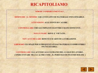 RICAPITOLIAMO
NORME COMPORTAMENTALI .
DIMINUIRE AL MINIMO I QUANTITATIVI DI MATERIALE INFIAMMABILE .
ATTENZIONE ALLE FONTI DI CALORE .
CONTROLLARE CHE GLI IMPIANTI ELETTRICI SIANO EFFICENTI .
NON FUMARE DOVE E’ VIETATO .
NON ACCUMULARE RIFIUTI E SCARTI DI LAVORAZIONE .
LIBERARE GLI SPAZI POCO FREQUENTATI DAI MATERIALI COMBUSTIBILI
INUTILIZZABILI .
CONTROLLARE GLI ACCESSI AGLI ESTRANEI DEL LUOGO DI LAVORO .
( ONDE EVITARE TRA LE ALTRE COSE , IL PERICOLO DI INCENDI DOLOSI )
 