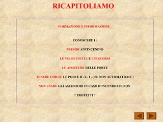 RICAPITOLIAMO
FORMAZIONE E INFORMAZIONE .
CONOSCERE I :
PRESIDI ANTINCENDIO
LE VIE DI USCITA E I PERCORSI
LE APERTURE DELLE PORTE
TENERE CHIUSE LE PORTE R . E . I . ( SE NON AUTOMATICHE )
NON USARE GLI ASCENSORI IN CASO D’INCENDIO SE NON
“ PROTETTI “
 