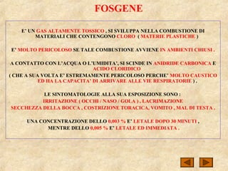 FOSGENE
E’ UN GAS ALTAMENTE TOSSICO , SI SVILUPPA NELLA COMBUSTIONE DI
MATERIALI CHE CONTENGONO CLORO ( MATERIE PLASTICHE )
E’ MOLTO PERICOLOSO SE TALE COMBUSTIONE AVVIENE IN AMBIENTI CHIUSI .
A CONTATTO CON L’ACQUA O L’UMIDITA’, SI SCINDE IN ANIDRIDE CARBONICA E
ACIDO CLORIDICO
( CHE A SUA VOLTA E’ ESTREMAMENTE PERICOLOSO PERCHE’ MOLTO CAUSTICO
ED HA LA CAPACITA’ DI ARRIVARE ALLE VIE RESPIRATORIE ) .
LE SINTOMATOLOGIE ALLA SUA ESPOSIZIONE SONO :
IRRITAZIONE ( OCCHI / NASO / GOLA ) , LACRIMAZIONE
SECCHEZZA DELLA BOCCA , COSTRIZIONE TORACICA, VOMITO , MAL DI TESTA .
UNA CONCENTRAZIONE DELLO 0,003 % E’ LETALE DOPO 30 MINUTI ,
MENTRE DELLO 0,005 % E’ LETALE ED IMMEDIATA .
 