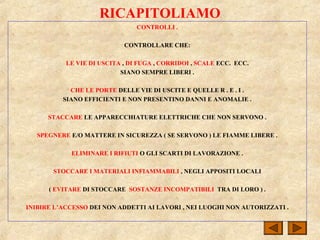 RICAPITOLIAMO
CONTROLLI .
CONTROLLARE CHE:
LE VIE DI USCITA , DI FUGA , CORRIDOI , SCALE ECC. ECC.
SIANO SEMPRE LIBERI .
CHE LE PORTE DELLE VIE DI USCITE E QUELLE R . E . I .
SIANO EFFICIENTI E NON PRESENTINO DANNI E ANOMALIE .
STACCARE LE APPARECCHIATURE ELETTRICHE CHE NON SERVONO .
SPEGNERE E/O MATTERE IN SICUREZZA ( SE SERVONO ) LE FIAMME LIBERE .
ELIMINARE I RIFIUTI O GLI SCARTI DI LAVORAZIONE .
STOCCARE I MATERIALI INFIAMMABILI , NEGLI APPOSITI LOCALI
( EVITARE DI STOCCARE SOSTANZE INCOMPATIBILI TRA DI LORO ) .
INIBIRE L’ACCESSO DEI NON ADDETTI AI LAVORI , NEI LUOGHI NON AUTORIZZATI .
 