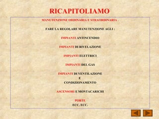 RICAPITOLIAMO
MANUTENZIONE ORDINARIA E STRAORDINARIA .
FARE LA REGOLARE MANUTENZIONE AGLI :
IMPIANTI ANTINCENDIO
IMPIANTI DI RIVELAZIONE
IMPIANTI ELETTRICI
IMPIANTI DEL GAS
IMPIANTI DI VENTILAZIONE
E
CONDIZIONAMENTO
ASCENSORI E MONTACARICHI
PORTE
ECC. ECC.
 