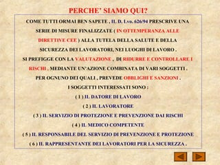 PERCHE’ SIAMO QUI?
COME TUTTI ORMAI BEN SAPETE , IL D. Lvo. 626/94 PRESCRIVE UNA
SERIE DI MISURE FINALIZZATE ( IN OTTEMPERANZA ALLE
DIRETTIVE CEE ) ALLA TUTELA DELLA SALUTE E DELLA
SICUREZZA DEI LAVORATORI, NEI LUOGHI DI LAVORO .
SI PREFIGGE CON LA VALUTAZIONE , DI RIDURRE E CONTROLLARE I
RISCHI , MEDIANTE UN’AZIONE COMBINATA DI VARI SOGGETTI .
PER OGNUNO DEI QUALI , PREVEDE OBBLIGHI E SANZIONI .
I SOGGETTI INTERESSATI SONO :
( 1 ) IL DATORE DI LAVORO
( 2 ) IL LAVORATORE
( 3 ) IL SERVIZIO DI PROTEZIONE E PREVENZIONE DAI RISCHI
( 4 ) IL MEDICO COMPETENTE
( 5 ) IL RESPONSABILE DEL SERVIZIO DI PREVENZIONE E PROTEZIONE
( 6 ) IL RAPPRESENTANTE DEI LAVORATORI PER LA SICUREZZA .
 