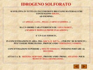 IDROGENO SOLFORATO
SI SVILUPPA IN TUTTI GLI INCENDI DOVE BRUCIANO MATERIALI CHE
CONTENGONO ZOLFO ,
AD ESEMPIO :
( CAPELLI , LANA , PELLI , CARNE E GOMMA . )
HA UN ODORE CARATTERISTICO DI UOVA MARCE ,
( SPARISCE DOPO LE PRIME INALAZIONI )
E’ UN GAS TOSSICO ,
IN CONCENTRAZIONI IN ARIA ,TRA 0,04 % E 0,07 % , ( PER PIU’ DI 30 MINUTI )
PUO’ ESSERE PERICOLOSO , PROVOCANDO VERTIGINI E VOMITO .
CONCENTRAZIONI SUPERIORI ( MOLTO TOSSICO ) POSSONO PORTARE AL
DECESSO.
ATTACCA IL SISTEMA NERVOSO , PROVOCANDO PRIMA AFFANNO POI IL
BLOCCO DELLA RESPIRAZIONE .
 