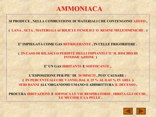 AMMONIACA
SI PRODUCE , NELLA COMBUSTIONE DI MATERIALI CHE CONTENGONO AZOTO ,
( LANA , SETA , MATERIALI ACRILICI E FENOLICI O RESINE MELEMMINICHE . )
E’ IMPIEGATA COME GAS REFRIGERANTE , IN CELLE FRIGORIFERE .
( IN CASO DI RILASCI O PERDITE DEGLI IMPIANTI C’E’ IL RISCHIO DI
INTOSSICAZIONE )
E’ UN GAS IRRITANTE E SOFFOCANTE ,
L’ESPOSIZIONE PER PIU’ DI 30 MINUTI , PUO’ CAUSARE :
( IN PERCENTUALI CHE VANNO, DAL 0, 25 % AL 0, 65 % IN ARIA )
SERI DANNI ALL’ORGANISMO UMANO O ADDIRITTURA IL DECESSO .
PROCURA IRRITAZIONE E SOFFOCA LE VIE RESPIRATORIE , IRRITA GLI OCCHI ,
LE MUCOSE E LA PELLE .
 