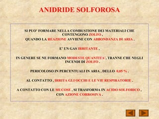 ANIDRIDE SOLFOROSA
SI PUO’ FORMARE NELLA COMBUSTIONE DEI MATERIALI CHE
CONTENGONO ZOLFO ,
QUANDO LA REAZIONE AVVIENE CON ABBONDANZA DI ARIA .
E’ UN GAS IRRITANTE ,
IN GENERE SE NE FORMANO MODESTE QUANTITA’, TRANNE CHE NEGLI
INCENDI DI ZOLFO .
PERICOLOSO IN PERCENTUALI IN ARIA , DELLO 0,05 % .
AL CONTATTO , IRRITA GLI OCCHI E LE VIE RESPIRATORIE .
A CONTATTO CON LE MUCOSE , SI TRASFORMA IN ACIDO SOLFORICO ,
CON AZIONE CORROSIVA .
 