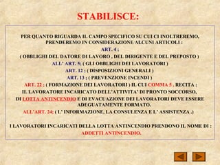 STABILISCE:
PER QUANTO RIGUARDA IL CAMPO SPECIFICO SU CUI CI INOLTREREMO,
PRENDEREMO IN CONSIDERAZIONE ALCUNI ARTICOLI :
ART. 4 ;
( OBBLIGHI DEL DATORE DI LAVORO , DEL DIRIGENTE E DEL PREPOSTO )
ALL’ ART. 5; ( GLI OBBLIGHI DEI LAVORATORI )
ART. 12 ; ( DISPOSIZIONI GENERALI )
ART. 13 ; ( PREVENZIONE INCENDI )
ART. 22 ; ( FORMAZIONE DEI LAVORATORI ) IL CUI COMMA 5 , RECITA :
IL LAVORATORE INCARICATO DELL’ATTIVITA’ DI PRONTO SOCCORSO,
DI LOTTA ANTINCENDIO E DI EVACUAZIONE DEI LAVORATORI DEVE ESSERE
ADEGUATAMENTE FORMATO.
ALL’ART. 24; ( L’ INFORMAZIONE, LA CONSULENZA E L’ ASSISTENZA .)
I LAVORATORI INCARICATI DELLA LOTTA ANTINCENDIO PRENDONO IL NOME DI :
ADDETTI ANTINCENDIO.
 
