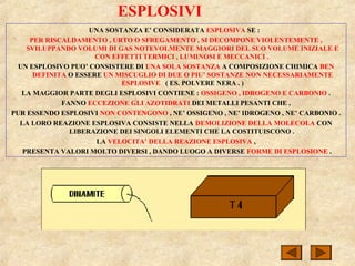 ESPLOSIVI
UNA SOSTANZA E’ CONSIDERATA ESPLOSIVA SE :
PER RISCALDAMENTO , URTO O SFREGAMENTO , SI DECOMPONE VIOLENTEMENTE ,
SVILUPPANDO VOLUMI DI GAS NOTEVOLMENTE MAGGIORI DEL SUO VOLUME INIZIALE E
CON EFFETTI TERMICI , LUMINOSI E MECCANICI .
UN ESPLOSIVO PUO’ CONSISTERE DI UNA SOLA SOSTANZA A COMPOSIZIONE CHIMICA BEN
DEFINITA O ESSERE UN MISCUGLIO DI DUE O PIU’ SOSTANZE NON NECESSARIAMENTE
ESPLOSIVE ( ES. POLVERE NERA . )
LA MAGGIOR PARTE DEGLI ESPLOSIVI CONTIENE : OSSIGENO , IDROGENO E CARBONIO .
FANNO ECCEZIONE GLI AZOTIDRATI DEI METALLI PESANTI CHE ,
PUR ESSENDO ESPLOSIVI NON CONTENGONO , NE’ OSSIGENO , NE’ IDROGENO , NE’ CARBONIO .
LA LORO REAZIONE ESPLOSIVA CONSISTE NELLA DEMOLIZIONE DELLA MOLECOLA CON
LIBERAZIONE DEI SINGOLI ELEMENTI CHE LA COSTITUISCONO .
LA VELOCITA’ DELLA REAZIONE ESPLOSIVA ,
PRESENTA VALORI MOLTO DIVERSI , DANDO LUOGO A DIVERSE FORME DI ESPLOSIONE .
 