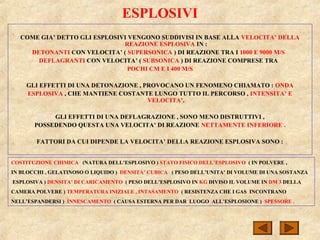 COME GIA’ DETTO GLI ESPLOSIVI VENGONO SUDDIVISI IN BASE ALLA VELOCITA’ DELLA
REAZIONE ESPLOSIVA IN :
DETONANTI CON VELOCITA’ ( SUPERSONICA ) DI REAZIONE TRA I 1000 E 9000 M/S
DEFLAGRANTI CON VELOCITA’ ( SUBSONICA ) DI REAZIONE COMPRESE TRA
POCHI CM E I 400 M/S
GLI EFFETTI DI UNA DETONAZIONE , PROVOCANO UN FENOMENO CHIAMATO : ONDA
ESPLOSIVA , CHE MANTIENE COSTANTE LUNGO TUTTO IL PERCORSO , INTENSITA’ E
VELOCITA’.
GLI EFFETTI DI UNA DEFLAGRAZIONE , SONO MENO DISTRUTTIVI ,
POSSEDENDO QUESTA UNA VELOCITA’ DI REAZIONE NETTAMENTE INFERIORE .
FATTORI DA CUI DIPENDE LA VELOCITA’ DELLA REAZIONE ESPLOSIVA SONO :
ESPLOSIVI
COSTITUZIONE CHIMICA (NATURA DELL’ESPLOSIVO ) STATO FISICO DELL’ESPLOSIVO ( IN POLVERE ,
IN BLOCCHI , GELATINOSO O LIQUIDO ) DENSITA’ CUBICA ( PESO DELL’UNITA’ DI VOLUME DI UNA SOSTANZA
ESPLOSIVA ) DENSITA’ DI CARICAMENTO ( PESO DELL’ESPLOSIVO IN KG DIVISO IL VOLUME IN DM 3 DELLA
CAMERA POLVERE ) TEMPERATURA INIZIALE , INTASAMENTO ( RESISTENZA CHE I GAS INCONTRANO
NELL’ESPANDERSI ) INNESCAMENTO ( CAUSA ESTERNA PER DAR LUOGO ALL’ESPLOSIONE ) SPESSORE .
 