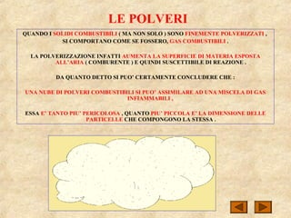 LE POLVERI
QUANDO I SOLIDI COMBUSTIBILI ( MA NON SOLO ) SONO FINEMENTE POLVERIZZATI ,
SI COMPORTANO COME SE FOSSERO, GAS COMBUSTIBILI .
LA POLVERIZZAZIONE INFATTI AUMENTA LA SUPERFICIE DI MATERIA ESPOSTA
ALL’ARIA ( COMBURENTE ) E QUINDI SUSCETTIBILE DI REAZIONE .
DA QUANTO DETTO SI PUO’ CERTAMENTE CONCLUDERE CHE :
UNA NUBE DI POLVERI COMBUSTIBILI SI PUO’ ASSIMILARE AD UNA MISCELA DI GAS
INFIAMMABILI ,
ESSA E’ TANTO PIU’ PERICOLOSA , QUANTO PIU’ PICCOLA E’ LA DIMENSIONE DELLE
PARTICELLE CHE COMPONGONO LA STESSA .
 