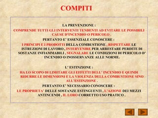 COMPITI
LA PREVENZIONE :
COMPRENDE TUTTI GLI INTERVENTI TENDENTI AD EVITARE LE POSSIBILI
CAUSE D’INCENDIO O PERICOLO .
PERTANTO E’ ESSENZIALE CONOSCERE :
I PRINCIPI E I PRODOTTI DELLA COMBUSTIONE , RISPETTARE LE
ISTRUZIONI DI LAVORO , INTERVENIRE PER ARRESTARE PERDITE DI
SOSTANZE INFIAMMABILI , SEGNALARE LE CONDIZIONI DI PERICOLO D’
INCENDIO O INOSSERVANZE ALLE NORME.
L’ ESTINZIONE :
HA LO SCOPO DI LIMITARE GLI EFFETTI DELL’ INCENDIO E QUINDI
RIDURRE LE DIMENSIONI E LA VIOLENZA DELLA COMBUSTIONE SINO
ALL’ESTINZIONE .
PERTANTO E’ NECESSARIO CONOSCERE :
LE PROPRIETA’ DELLE SOSTANZE ESTINGUENTI , L’AZIONE DEI MEZZI
ANTINCENDI , IL LORO CORRETTO USO PRATICO .
 