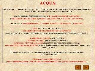 ACQUA
DA SEMPRE L’ESTINGUENTE PIU’ USATO PER LA FACILE REPERIBILITA’, IL BASSO COSTO , LA
SEMPLICITA’ D’IMPIEGO E LA SUA NON TOSSICITA’.
HA UN’AZIONE INSOSTITUIBILE PER IL CONTROLLO DELL’INCENDIO .
( PROTEZIONE DEGLI EDIFICI , SERBATOI E IMPIANTI , VICINI ALL’INCENDIO ) .
AGISCE PER RAFFREDDAMENTO , SOFFOCAMENTO , DILUIZIONE E ROTTURA .
NON PUO’ ESSERE USATA SU :
APPARECCHIATURE ELETTRICHE SOTTO TENSIONE ,
SOSTANZE CHE A CONTATTO CON L’ACQUA PRODUCONO SOSTANZE REAGENTI COME :
CARBURO DI CALCIO ( ACETILENE )
ANIDRIDE ACETICA ( SVILUPPO DI CALORE )
INCENDI DI CIANURI ALCALINI ( POSSONO DISPERDERSI NELL’ACQUA )
APPARECCHIATURE O DOCUMENTI , CHE POSSONO ESSERE DANNEGGIATI DAL CONTATTO
CON L’ACQUA.
IL SUO UTILIZZO NELLE OPERAZIONI DI SPEGNIMENTO O RAFFRADDAMENTO
E’CONSIGLIATO :
FRAZIONATO O NEBULIZZATO.
( PIU’ VAPORIZZAZIONE , PER CUI PIU’ ASSORBIMENTO DI CALORE E SOFFOCAMENTO ) .
 