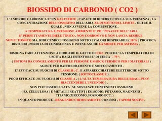 BIOSSIDO DI CARBONIO ( CO2 )
L’ANIDRIDE CARBONICA E’ UN GAS INERTE , CAPACE DI RIDURRE CON LA SUA PRESENZA , LA
CONCENTRAZIONE DELL’OSSIGENO DELL’ARIA AL DI SOTTO DEL LIMITE , OLTRE IL
QUALE , NON AVVIENE LA COMBUSTIONE .
A TEMPERATURA E PRESSIONE AMBIENTE E’ PIU’ PESANTE DELL’ARIA.
E’ PERFETTAMENTE DIELETTRICO , NON CORROSIVO E NON LASCIA RESIDUI .
NON E’ TOSSICO MA, RIDUCENDO L’OSSIGENO SOTTO I VALORI RESPIRABILI ( 18 % ) PROVOCA
DISTURBI , PERDITA DI CONOSCENZA E INFINE ANCHE LA MORTE PER ASFISSIA .
BISOGNA FARE ATTENZIONE A DIRIGERE IL GETTO DI CO2 , POICHE’ LA TEMPERATURA DI
USCITA DAGLI ESTINTORI E’ DI CIRCA – 79 °,
( USTIONI DA CONGELAMENTO PER LE PERSONE E SHOCK TERMICO PER I MATERIALI )
AGISCE PER RAFFREDDAMENTO E SOFFOCAMENTO .
E’ EFFICACE SU FUOCHI DI CLASSE B . C . E APPARECCHIATURE ELETTRICHE SOTTO
TENSIONE. ( SOTTOCLASSE E )
POCO EFFICACE , SU FUOCHI DI CLASSE A . ( L’ALTA TEMPERATURA DELLE BRACI, PUO’
RIACCENDERE L’INCENDIO ) .
NON PUO’ ESSERE USATA , SU SOSTANZE CONTENENTI OSSIGENO
( ES. CELLULOSA ) E METALLI REATTIVI ( ES. SODIO, POTASSIO, MAGNESIO ,
TITANIO,ZIRCONIO, FOSFORO ECC. )
IN QUANTO PRODUCE , REAGENDO CHIMICAMENTE CON ESSI , VAPORI NOCIVI .
 