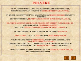 POLVERE
LE POLVERI CHIMICHE , SONO UNO DEGLI ESTINGUENTI PIU’ VERSATILI ,
POSSONO ESSERE USATI SU FUOCHI DI COMBUSTIBILI DI VARIA NATURA .
IN GENERE , SONO TUTTE POLVERI REALIZZATE CON MISCELE DI SOLIDI FINEMENTE
SUDDIVISE .
SONO COSTITUITE DA BICARBONATO DI SODIO O DI POTASSIO ( CLASSE A ) .
SOLFATO DI AMMONIO O FOSFATO DI AMMONIO CON ADDITIVI VARI ( CLASSI A B C )
CHIAMATE ANCHE POLVERI POLIVALENTI .
( ADATTE SU APPARECCHIATURE ELETTRICHE SOTTO TENSIONE ) .
LE LORO PROPRIETA’ SONO STABILITE DALLA NORMA UNI- EN 615
SONO STABILI , SIA ALLE ALTE CHE ALLE BASSE TEMPERATURE
GRAZIE AL LORO POTERE RIFLETTENTE , PROTEGGONO GLI OPERATORI
DALL’IRRAGGIAMENTO TERMICO ,
IMPEDISCONO , CON LA CATALISI NEGATIVA ( OLTRE AL SOFFOCAMENTO E AL
RAFFREDDAMENTO ) , LA REAZIONE A CATENA DELL’INCENDIO.
( LE SOSTANZE DELLE POLVERI , INTERAGENDO CON I RADICALI LIBERI H+ E OH-
FORMANO STRUTTURE STABILI ) .
 