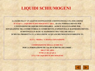 LIQUIDI SCHIUMOGENI
LA SCHIUMA E’ UN AGENTE ESTINGUENTE COSTITUITO DA UNA SOLUZIONE
D’ACQUA , LIQUIDO SCHIUMOGENO E ARIA . SI USA NORMALMENTE PER
L’ESTINZIONE DI LIQUIDI INFIAMMABILI . AGISCE SULLE FIAMME PER
SEPARAZIONE TRA COMBUSTIBILE E COMBURENTE (COPERTURA) E RAFFREDDAMENTO.
SI DISTINGUE IN BASE AL RAPPORTO TRA VOLUME DELLA
SCHIUMA PRODOTTA E LA SOLUZIONE ACQUA/SCHIUMOGENO D’ORIGINE IN:
ALTA / MEDIA / E BASSA ESPANZIONE .
COMPOSIZIONE DELLA SCHIUMA
PER LA FORMAZIONE DI 1 mc DI SCHIUMA OCCORRE :
900 LT DI ARIA
97/98 LT DI ACQUA
2/3 LT DI LIQUIDO SCHIUMOGENO.
 