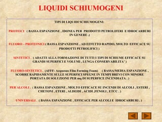 LIQUIDI SCHIUMOGENI
TIPI DI LIQUIDI SCHIUMOGENI:
PROTEICI ( BASSA ESPANZIONE , IDONEA PER PRODOTTI PETROLIFERI E IDROCARBURI
IN GENERE .)
FLUORO – PROTEINICI ( BASSA ESPANZIONE , AD EFFETTO RAPIDO, MOLTO EFFICACE SU
PRODOTTI PETROLIFICI )
SINTETICI . ( ADATTI ALLA FORMAZIONE DI TUTTI I TIPI DI SCHIUME EFFICACE SU
GRANDI SUPERFICI E VOLUMI , LUNGA CONSERVABILITA’ )
FLUORO-SINTETICI . (AFFF- Acqueous Film Forming Foam) ( BASSA/MEDIA ESPANZIONE ,
SCORRE RAPIDAMENTE SULLE SUPERFICI SPEGNE IN TEMPI BREVI CON MINORE
PORTATA DI SOLUZIONE PER mq DI SUPERFICE INCENDIATA . )
PER ALCOLI . ( BASSA ESPANZIONE , MOLTO EFFICACE SU INCENDI DI ALCOLI , ESTERI ,
CHETONI , ETERI , ALDEIDI , ACIDI ,FENOLI , ETCC . )
UNIVERSALI . ( BASSA ESPANZIONE , EFFICACE PER ALCOLI E IDROCARBURI . )
 