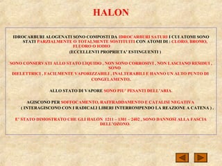 HALON
IDROCARBURI ALOGENATI SONO COMPOSTI DA IDROCARBURI SATURI I CUI ATOMI SONO
STATI PARZIALMENTE O TOTALMENTE SOSTITUITI CON ATOMI DI : CLORO, BROMO,
FLUORO O IODIO
(ECCELLENTI PROPRIETA’ ESTINGUENTI )
SONO CONSERVATI ALLO STATO LIQUIDO , NON SONO CORROSIVI , NON LASCIANO RESIDUI ,
SONO
DIELETTRICI , FACILMENTE VAPORIZZABILI , INALTERABILI E HANNO UN ALTO PUNTO DI
CONGELAMENTO.
ALLO STATO DI VAPORE SONO PIU’ PESANTI DELL’ARIA.
AGISCONO PER SOFFOCAMENTO, RAFFRADDAMENTO E CATALISI NEGATIVA
( INTERAGISCONO CON I RADICALI LIBERI INTERROMPENDO LA REAZIONE A CATENA ) .
E’ STATO DIMOSTRATO CHE GLI HALON 1211 – 1301 – 2402 , SONO DANNOSI ALLA FASCIA
DELL’OZONO.
 
