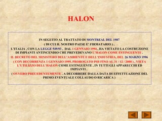 HALON
IN SEGUITO AL TRATTATO DI MONTREAL DEL 1987
( DI CUI IL NOSTRO PAESE E’ FIRMATARIO ) ,
L’ITALIA , CON LA LEGGE 549/93 , DAL 1 GENNAIO 1994 , HA VIETATO LA COSTRUZIONE
DI IMPIANTI ANTINCENDIO CHE PREVEDEVANO L’HALON COME ESTINGUENTE .
IL DECRETO DEL MINISTERO DELL’AMBIENTE E DELL’INDUSTRIA, DEL 26 MARZO 1996
( CON DECORRENZA 1 GENNAIO 1999, PROROGATO POI FINO AL 31 / 12 / 2000 ) , VIETA
L’UTILIZZO DELL’HALON COME ESTINGUENTE , IN TUTTI GLI APPARECCHI ED
IMPIANTI .
( OVVERO PRECEDENTEMENTE . A DECORRERE DALLA DATA DI EFFETTUAZIONE DEL
PRIMO EVENTUALE COLLAUDO O RICARICA )
 
